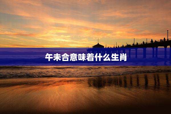 午未合意味着什么生肖