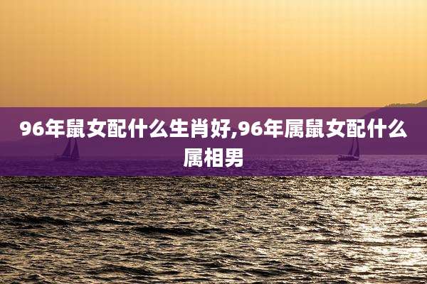 96年鼠女配什么生肖好,96年属鼠女配什么属相男