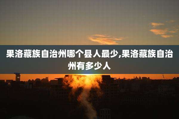 果洛藏族自治州哪个县人最少,果洛藏族自治州有多少人