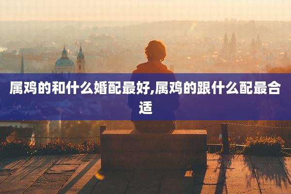 属鸡的和什么婚配最好,属鸡的跟什么配最合适