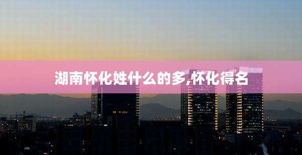 湖南怀化姓什么的多,怀化得名