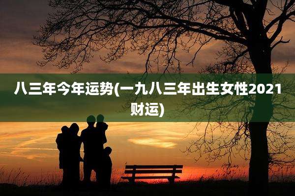 八三年今年运势(一九八三年出生女性2021财运)