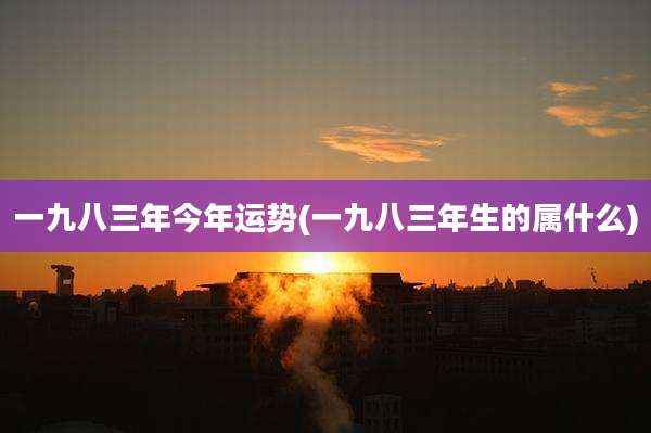 一九八三年今年运势(一九八三年生的属什么)