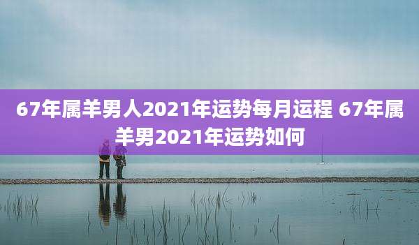 67年属羊男人2021年运势每月运程 67年属羊男2021年运势如何