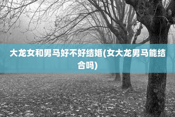 大龙女和男马好不好结婚(女大龙男马能结合吗)