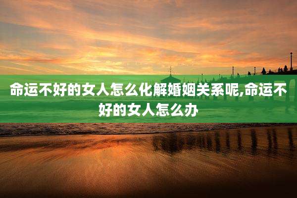 命运不好的女人怎么化解婚姻关系呢,命运不好的女人怎么办