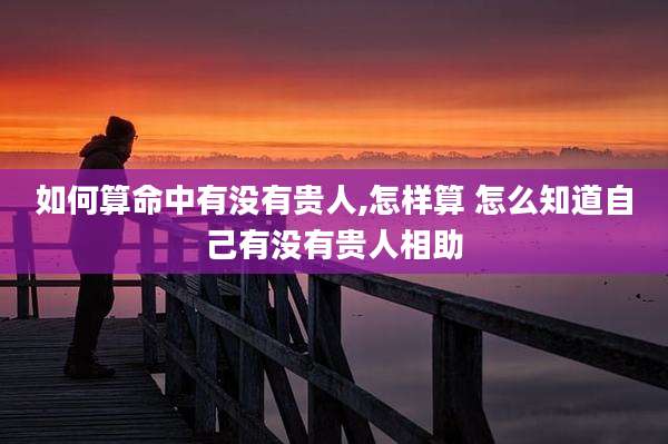 如何算命中有没有贵人,怎样算 怎么知道自己有没有贵人相助