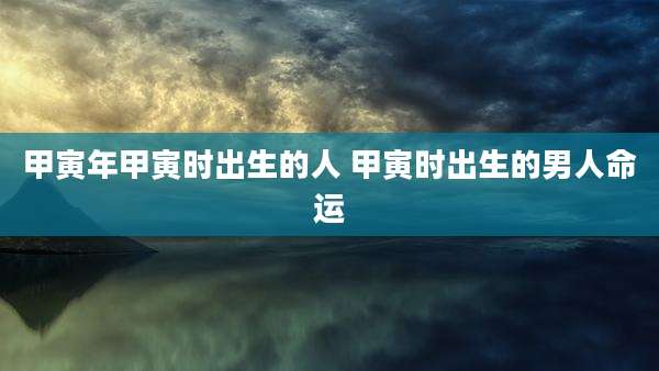 甲寅年甲寅时出生的人 甲寅时出生的男人命运