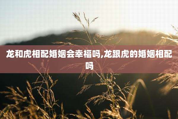 龙和虎相配婚姻会幸福吗,龙跟虎的婚姻相配吗