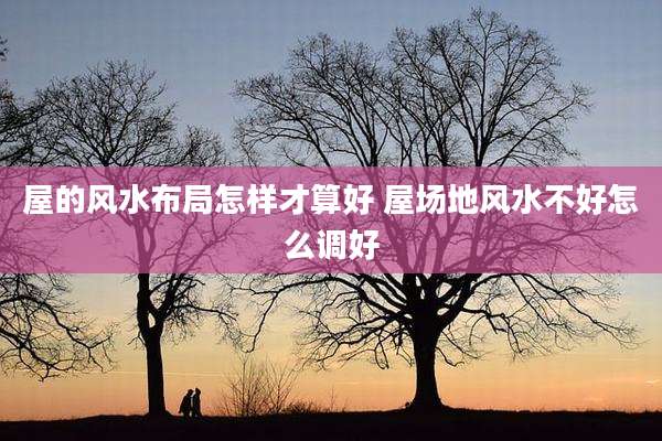 屋的风水布局怎样才算好 屋场地风水不好怎么调好
