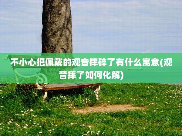 不小心把佩戴的观音摔碎了有什么寓意(观音摔了如何化解)
