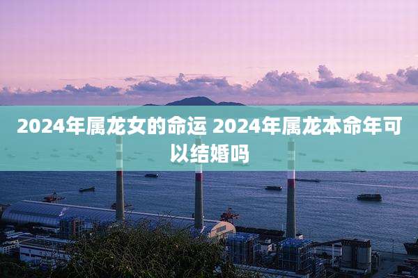 2024年属龙女的命运 2024年属龙本命年可以结婚吗