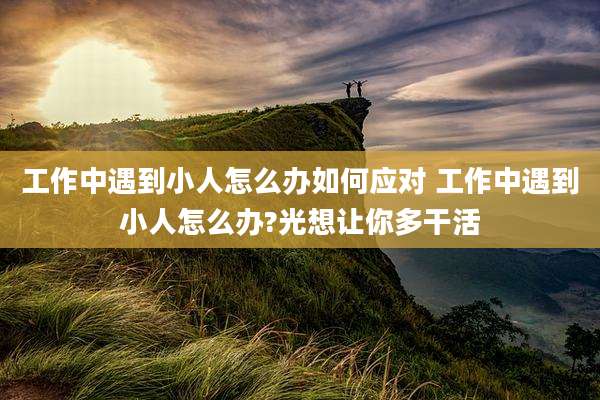 工作中遇到小人怎么办如何应对 工作中遇到小人怎么办?光想让你多干活