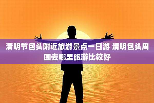 清明节包头附近旅游景点一日游 清明包头周围去哪里旅游比较好
