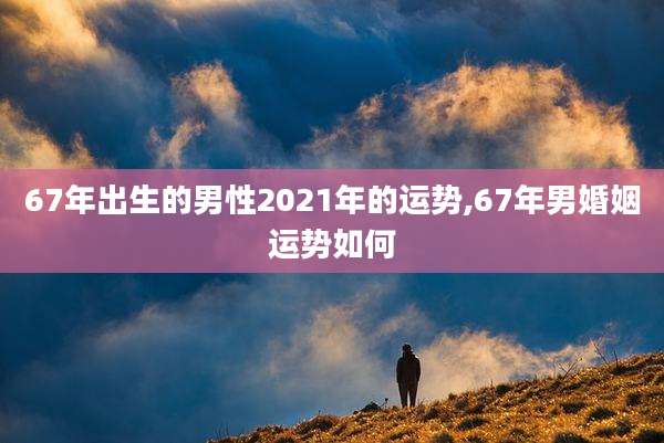 67年出生的男性2021年的运势,67年男婚姻运势如何