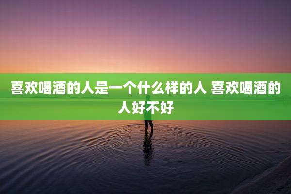 喜欢喝酒的人是一个什么样的人 喜欢喝酒的人好不好