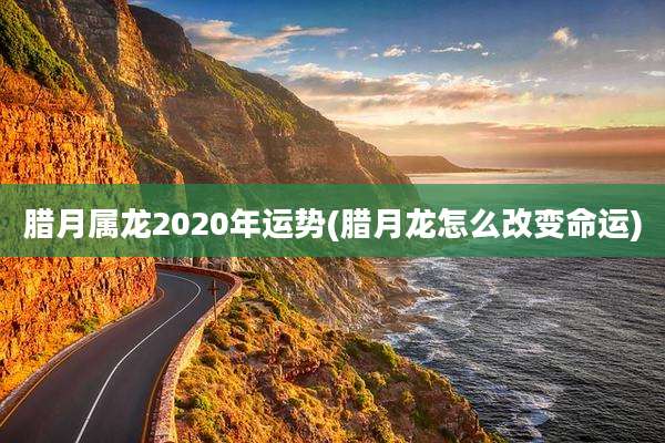 腊月属龙2020年运势(腊月龙怎么改变命运)