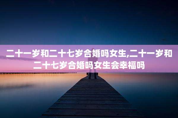 二十一岁和二十七岁合婚吗女生,二十一岁和二十七岁合婚吗女生会幸福吗