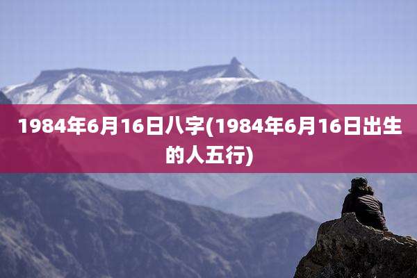 1984年6月16日八字(1984年6月16日出生的人五行)