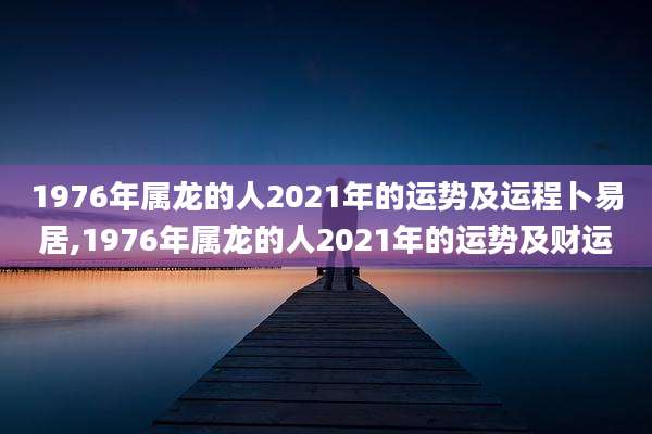 1976年属龙的人2021年的运势及运程卜易居,1976年属龙的人2021年的运势及财运
