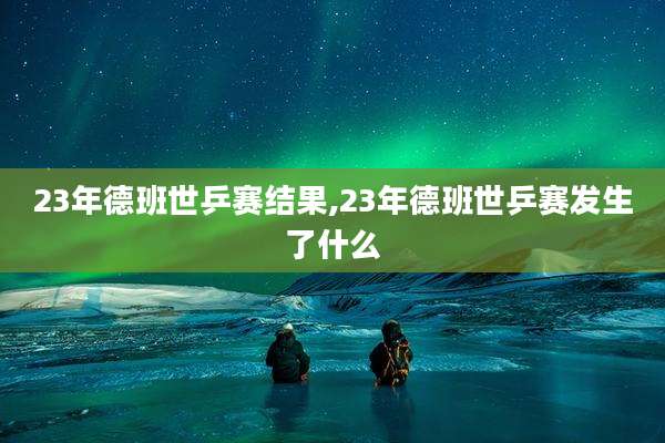 23年德班世乒赛结果,23年德班世乒赛发生了什么