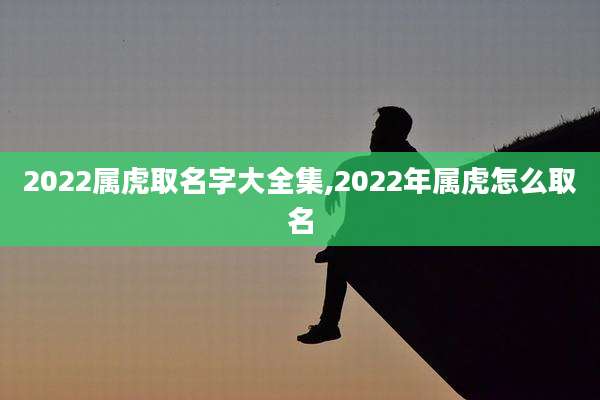 2022属虎取名字大全集,2022年属虎怎么取名