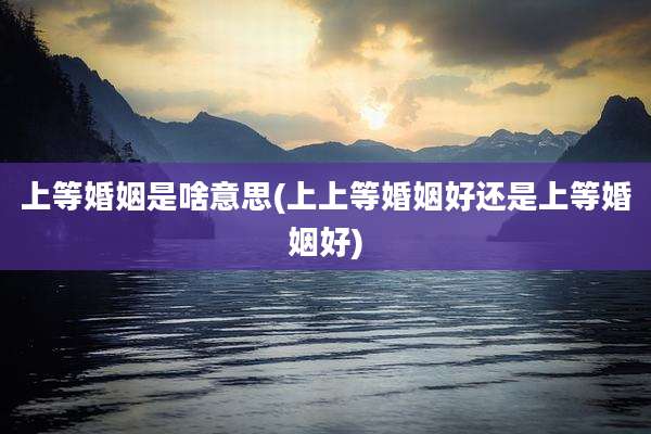 上等婚姻是啥意思(上上等婚姻好还是上等婚姻好)