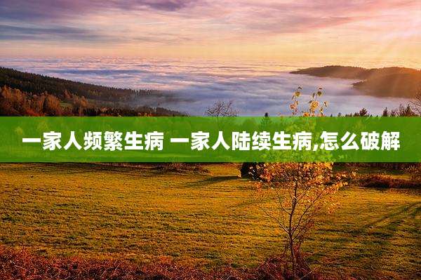 一家人频繁生病 一家人陆续生病,怎么破解