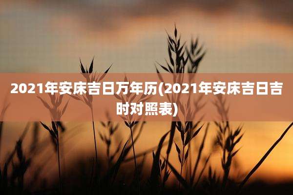 2021年安床吉日万年历(2021年安床吉日吉时对照表)