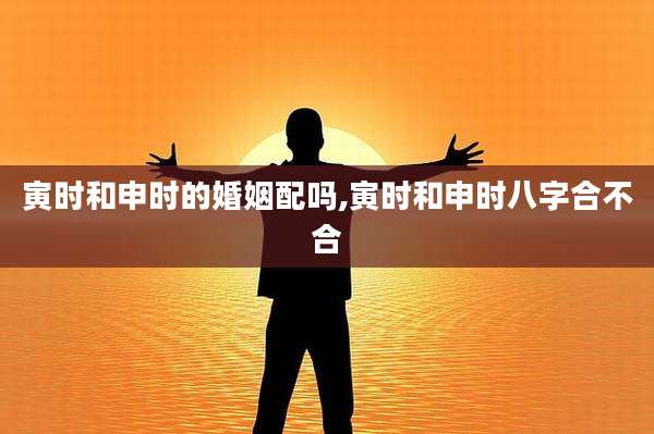 寅时和申时的婚姻配吗,寅时和申时八字合不合