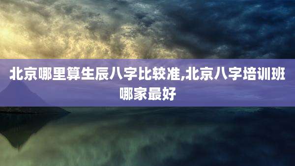 北京哪里算生辰八字比较准,北京八字培训班哪家最好