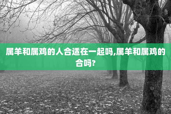 属羊和属鸡的人合适在一起吗,属羊和属鸡的合吗?