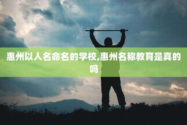 惠州以人名命名的学校,惠州名称教育是真的吗