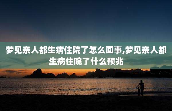 梦见亲人都生病住院了怎么回事,梦见亲人都生病住院了什么预兆