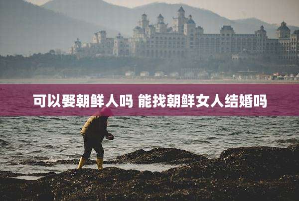可以娶朝鲜人吗 能找朝鲜女人结婚吗