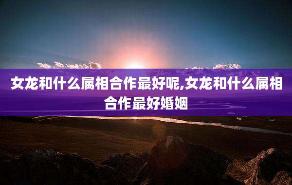女龙和什么属相合作最好呢,女龙和什么属相合作最好婚姻