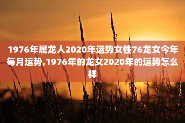 1976年属龙人2020年运势女性76龙女今年每月运势,1976年的龙女2020年的运势怎么样