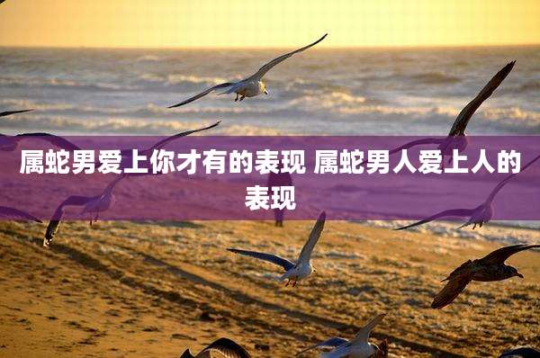 属蛇男爱上你才有的表现 属蛇男人爱上人的表现