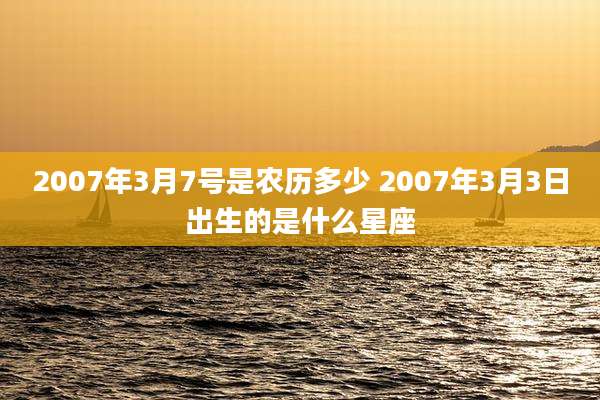 2007年3月7号是农历多少 2007年3月3日出生的是什么星座