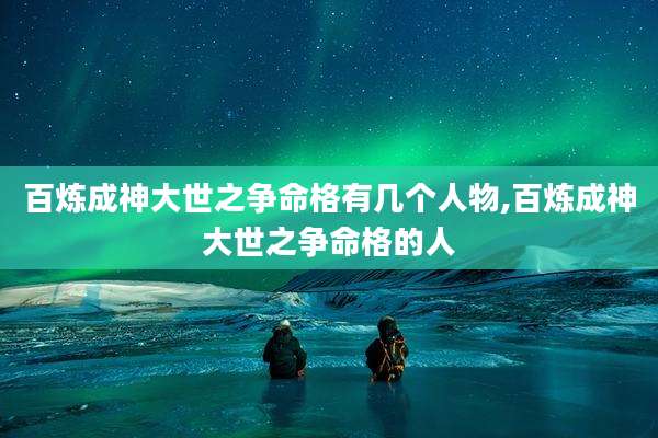 百炼成神大世之争命格有几个人物,百炼成神大世之争命格的人