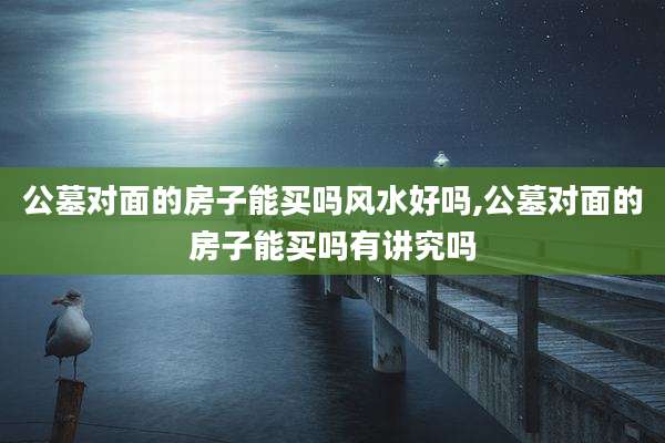 公墓对面的房子能买吗风水好吗,公墓对面的房子能买吗有讲究吗