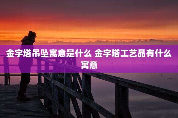 金字塔吊坠寓意是什么 金字塔工艺品有什么寓意