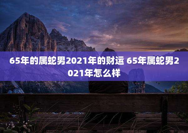65年的属蛇男2021年的财运 65年属蛇男2021年怎么样