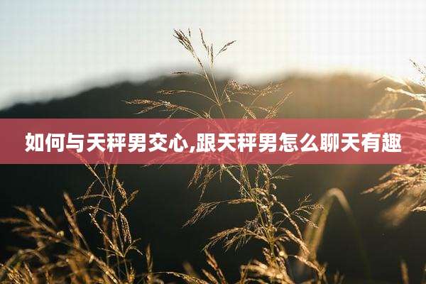 如何与天秤男交心,跟天秤男怎么聊天有趣