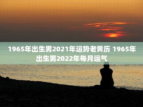 1965年出生男2021年运势老黄历 1965年出生男2022年每月运气