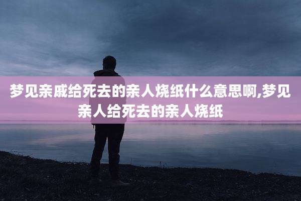 梦见亲戚给死去的亲人烧纸什么意思啊,梦见亲人给死去的亲人烧纸