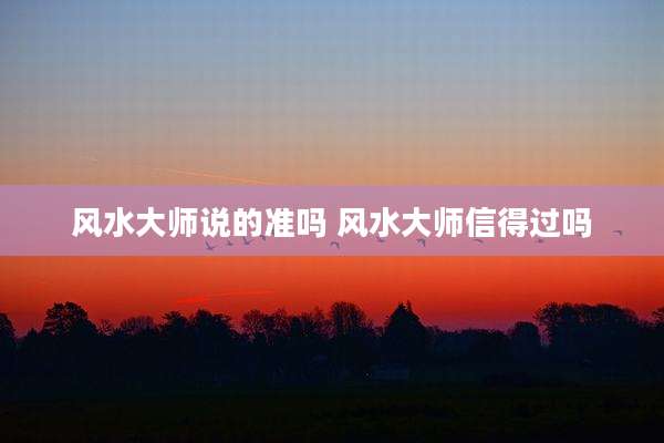 风水大师说的准吗 风水大师信得过吗
