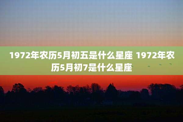 1972年农历5月初五是什么星座 1972年农历5月初7是什么星座