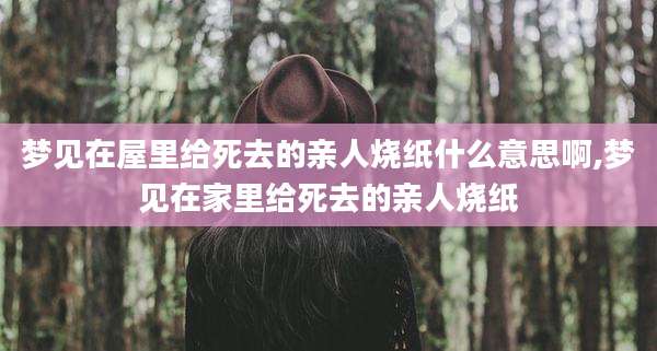 梦见在屋里给死去的亲人烧纸什么意思啊,梦见在家里给死去的亲人烧纸