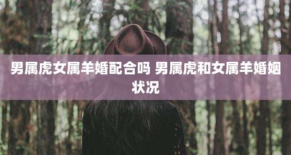 男属虎女属羊婚配合吗 男属虎和女属羊婚姻状况